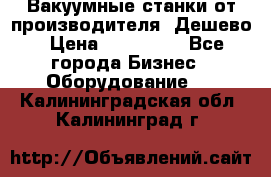 Вакуумные станки от производителя. Дешево › Цена ­ 150 000 - Все города Бизнес » Оборудование   . Калининградская обл.,Калининград г.